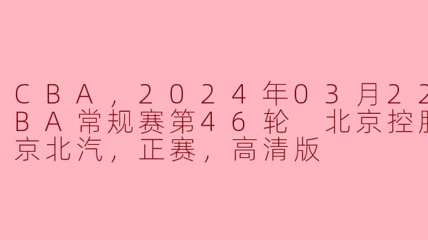 CBA，2024年03月22日 CBA常规赛第46轮 北京控股vs北京北汽，正赛，高清版